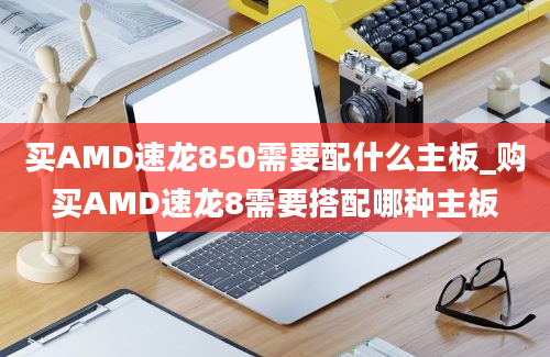 买AMD速龙850需要配什么主板_购买AMD速龙8需要搭配哪种主板