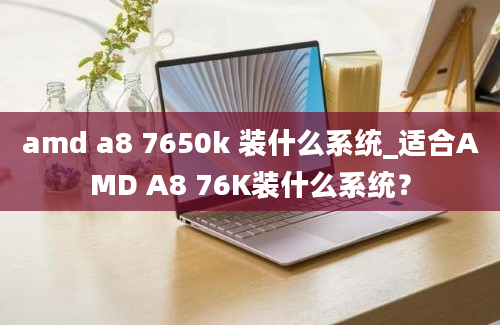 amd a8 7650k 装什么系统_适合AMD A8 76K装什么系统？