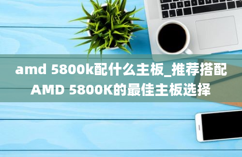 amd 5800k配什么主板_推荐搭配AMD 5800K的最佳主板选择