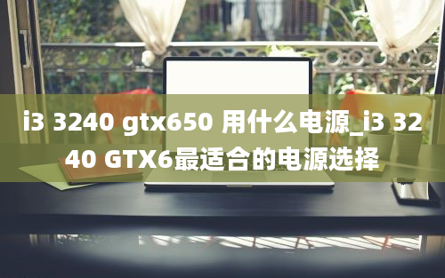 i3 3240 gtx650 用什么电源_i3 3240 GTX6最适合的电源选择