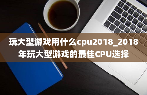 玩大型游戏用什么cpu2018_2018年玩大型游戏的最佳CPU选择