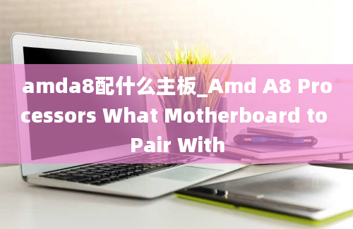 amda8配什么主板_Amd A8 Processors What Motherboard to Pair With