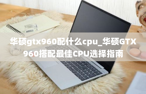 华硕gtx960配什么cpu_华硕GTX960搭配最佳CPU选择指南