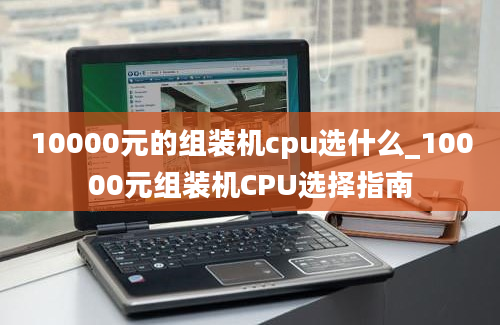10000元的组装机cpu选什么_10000元组装机CPU选择指南