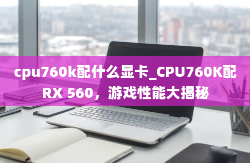 cpu760k配什么显卡_CPU760K配RX 560，游戏性能大揭秘