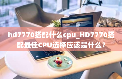hd7770搭配什么cpu_HD7770搭配最佳CPU选择应该是什么？