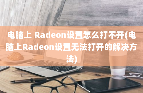 电脑上 Radeon设置怎么打不开(电脑上Radeon设置无法打开的解决方法)