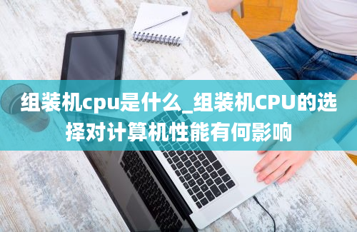 组装机cpu是什么_组装机CPU的选择对计算机性能有何影响