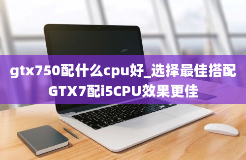 gtx750配什么cpu好_选择最佳搭配GTX7配i5CPU效果更佳