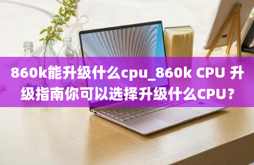 860k能升级什么cpu_860k CPU 升级指南你可以选择升级什么CPU？