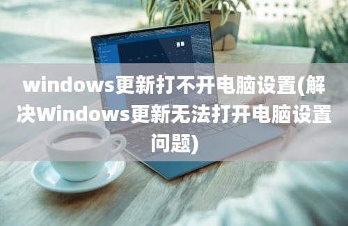 windows更新打不开电脑设置(解决Windows更新无法打开电脑设置问题)