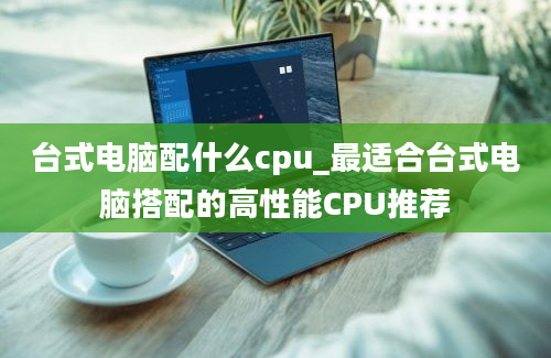 台式电脑配什么cpu_最适合台式电脑搭配的高性能CPU推荐