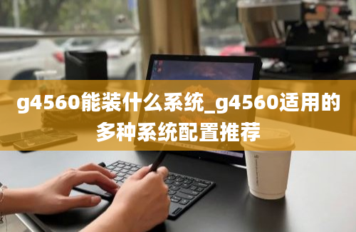 g4560能装什么系统_g4560适用的多种系统配置推荐