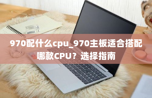 970配什么cpu_970主板适合搭配哪款CPU？选择指南