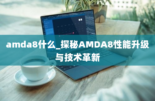 amda8什么_探秘AMDA8性能升级与技术革新