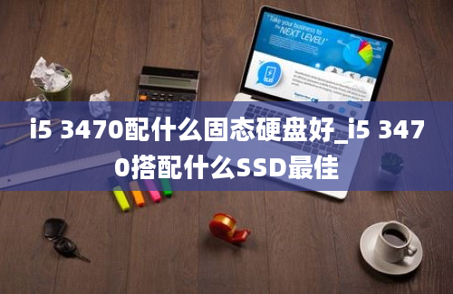 i5 3470配什么固态硬盘好_i5 3470搭配什么SSD最佳