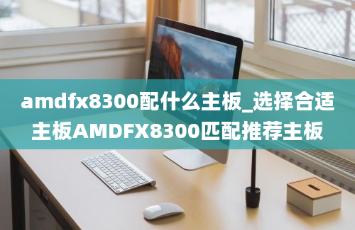 amdfx8300配什么主板_选择合适主板AMDFX8300匹配推荐主板