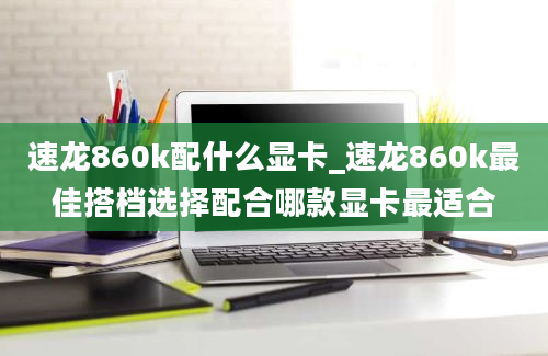 速龙860k配什么显卡_速龙860k最佳搭档选择配合哪款显卡最适合