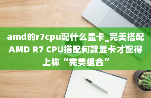 amd的r7cpu配什么显卡_完美搭配AMD R7 CPU搭配何款显卡才配得上称“完美组合”