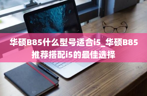 华硕B85什么型号适合i5_华硕B85推荐搭配i5的最佳选择