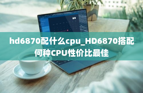 hd6870配什么cpu_HD6870搭配何种CPU性价比最佳