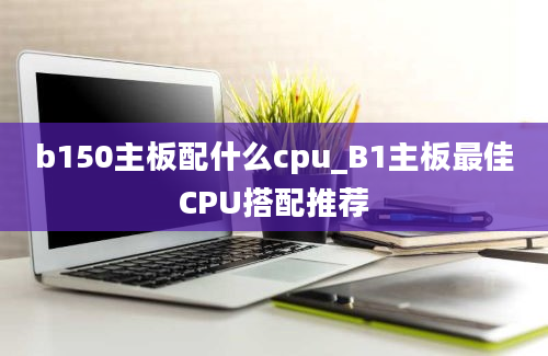 b150主板配什么cpu_B1主板最佳CPU搭配推荐