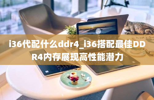 i36代配什么ddr4_i36搭配最佳DDR4内存展现高性能潜力