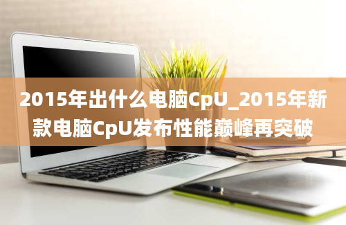 2015年出什么电脑CpU_2015年新款电脑CpU发布性能巅峰再突破