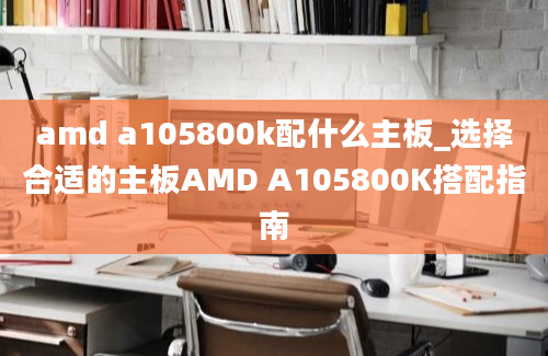 amd a105800k配什么主板_选择合适的主板AMD A105800K搭配指南