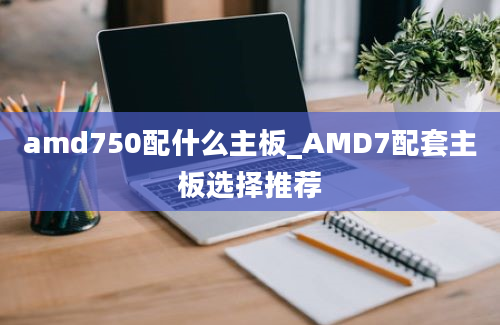 amd750配什么主板_AMD7配套主板选择推荐