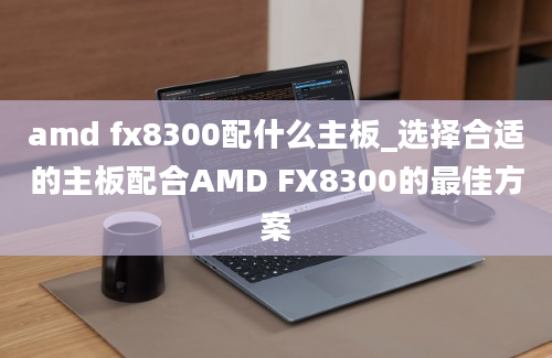 amd fx8300配什么主板_选择合适的主板配合AMD FX8300的最佳方案