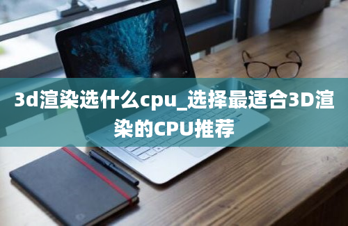 3d渲染选什么cpu_选择最适合3D渲染的CPU推荐