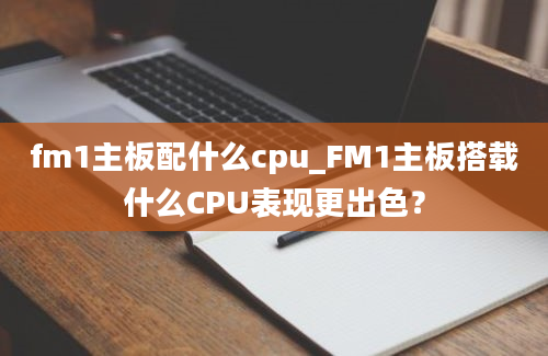 fm1主板配什么cpu_FM1主板搭载什么CPU表现更出色？