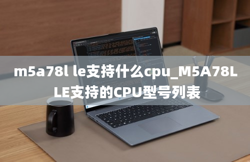 m5a78l le支持什么cpu_M5A78L LE支持的CPU型号列表