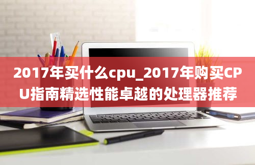 2017年买什么cpu_2017年购买CPU指南精选性能卓越的处理器推荐