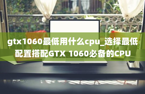 gtx1060最低用什么cpu_选择最低配置搭配GTX 1060必备的CPU