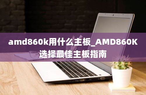 amd860k用什么主板_AMD860K选择最佳主板指南