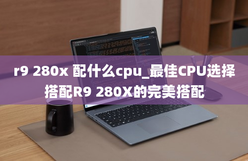 r9 280x 配什么cpu_最佳CPU选择搭配R9 280X的完美搭配