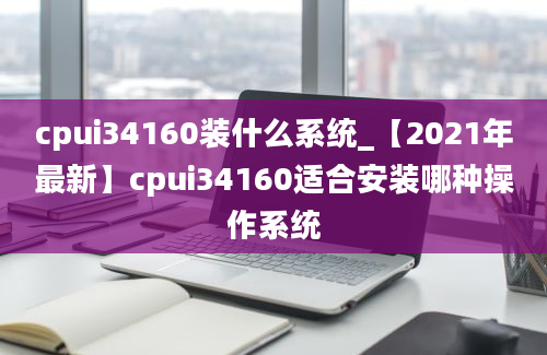 cpui34160装什么系统_【2021年最新】cpui34160适合安装哪种操作系统