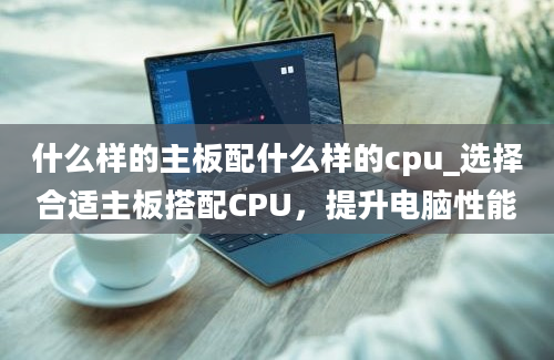 什么样的主板配什么样的cpu_选择合适主板搭配CPU，提升电脑性能
