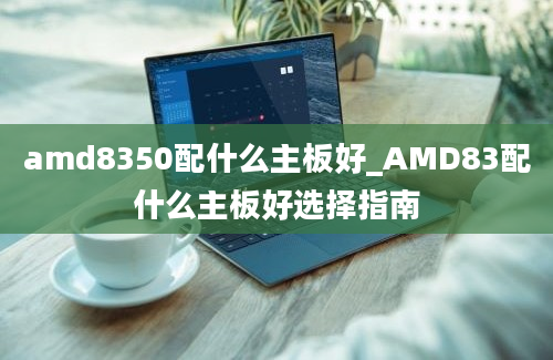 amd8350配什么主板好_AMD83配什么主板好选择指南
