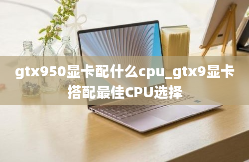 gtx950显卡配什么cpu_gtx9显卡搭配最佳CPU选择