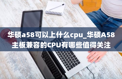 华硕a58可以上什么cpu_华硕A58主板兼容的CPU有哪些值得关注