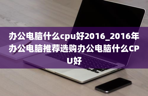 办公电脑什么cpu好2016_2016年办公电脑推荐选购办公电脑什么CPU好
