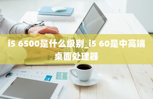 i5 6500是什么级别_i5 60是中高端桌面处理器