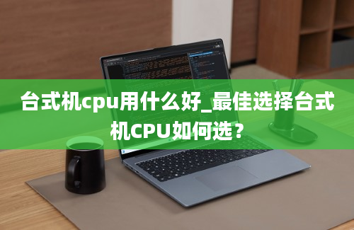 台式机cpu用什么好_最佳选择台式机CPU如何选？