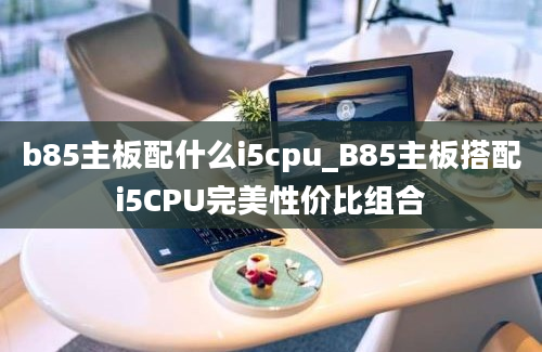 b85主板配什么i5cpu_B85主板搭配i5CPU完美性价比组合