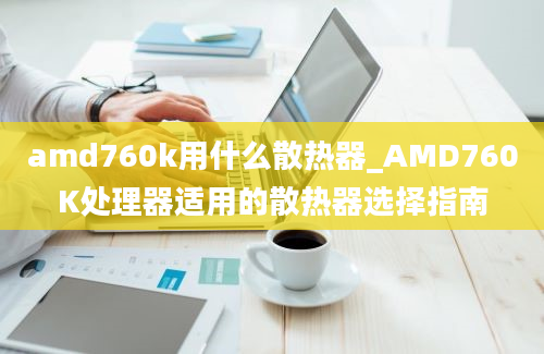 amd760k用什么散热器_AMD760K处理器适用的散热器选择指南