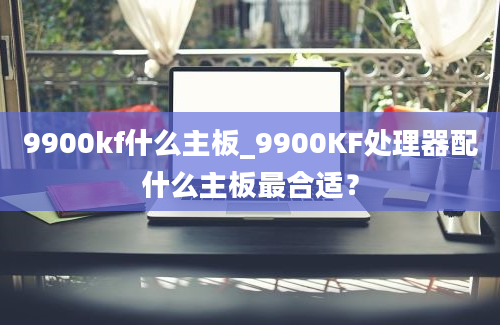 9900kf什么主板_9900KF处理器配什么主板最合适？