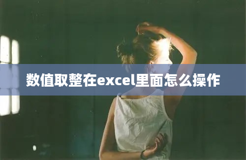 数值取整在excel里面怎么操作